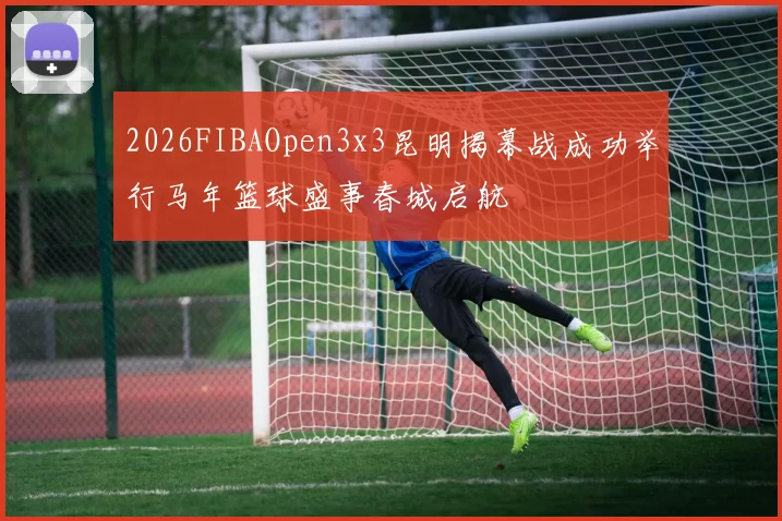 2026FIBAOpen3x3昆明揭幕战成功举行马年篮球盛事春城启航