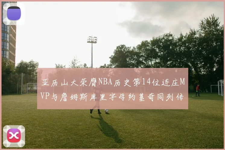 亚历山大荣膺NBA历史第14位连庄MVP与詹姆斯库里字母约基奇同列传奇行列