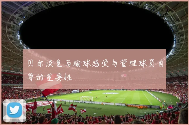 贝尔谈皇马输球感受与管理球员自尊的重要性
