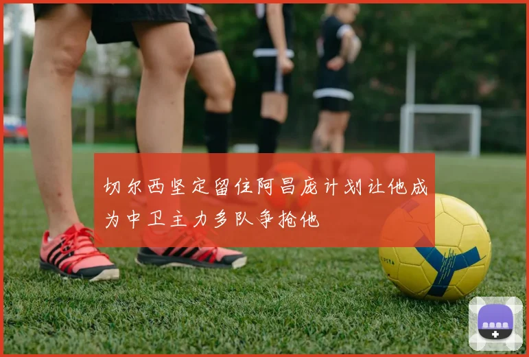 切尔西坚定留住阿昌庞计划让他成为中卫主力多队争抢他