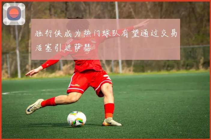 独行侠成为热门球队有望通过交易活塞引进萨瑟