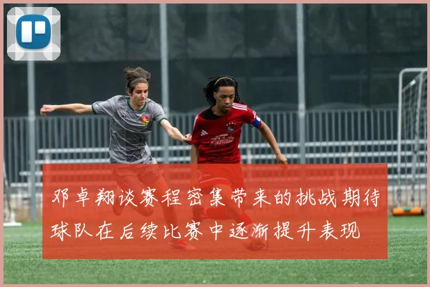 邓卓翔谈赛程密集带来的挑战期待球队在后续比赛中逐渐提升表现