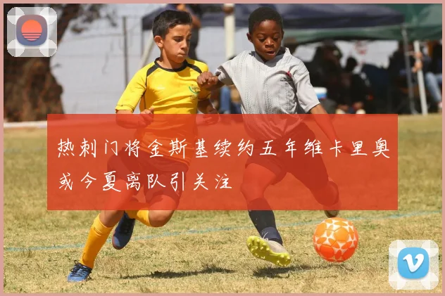 热刺门将金斯基续约五年维卡里奥或今夏离队引关注