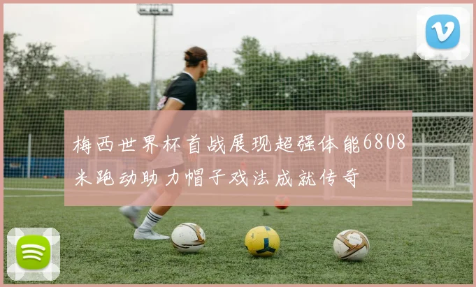 梅西世界杯首战展现超强体能6808米跑动助力帽子戏法成就传奇