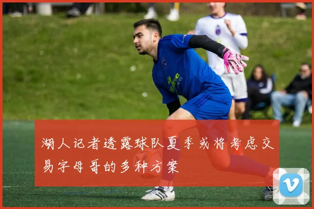 湖人记者透露球队夏季或将考虑交易字母哥的多种方案