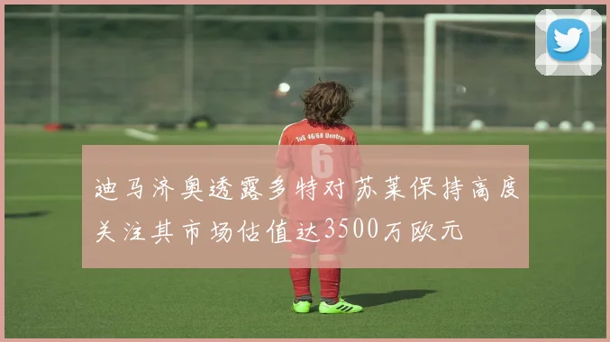 迪马济奥透露多特对苏莱保持高度关注其市场估值达3500万欧元