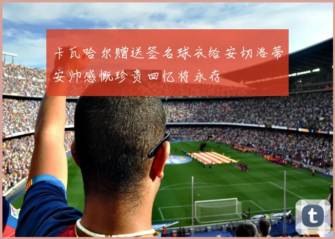 卡瓦哈尔赠送签名球衣给安切洛蒂安帅感慨珍贵回忆将永存