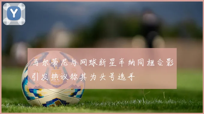 马尔蒂尼与网球新星辛纳同框合影引发热议称其为头号选手