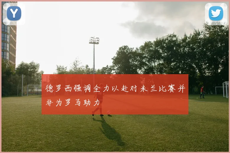 德罗西强调全力以赴对米兰比赛并非为罗马助力