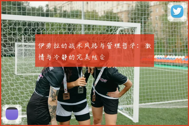 伊劳拉的战术风格与管理哲学：激情与冷静的完美结合