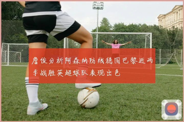 詹俊分析阿森纳防线稳固巴黎近两季战胜英超球队表现出色