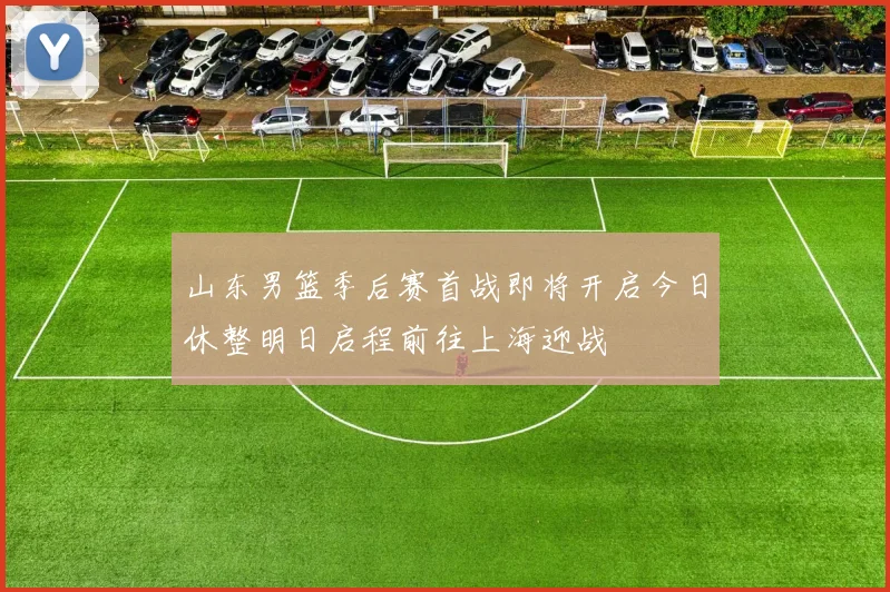 山东男篮季后赛首战即将开启今日休整明日启程前往上海迎战