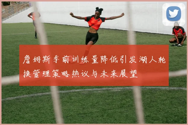 詹姆斯季前训练量降低引发湖人轮换管理策略热议与未来展望