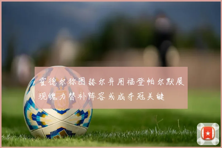 霍德尔称图赫尔弃用福登帕尔默展现魄力替补阵容或成夺冠关键