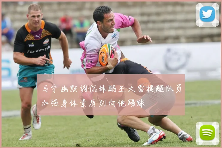 马宁幽默调侃韩鹏王大雷提醒队员加强身体素质别向他踢球