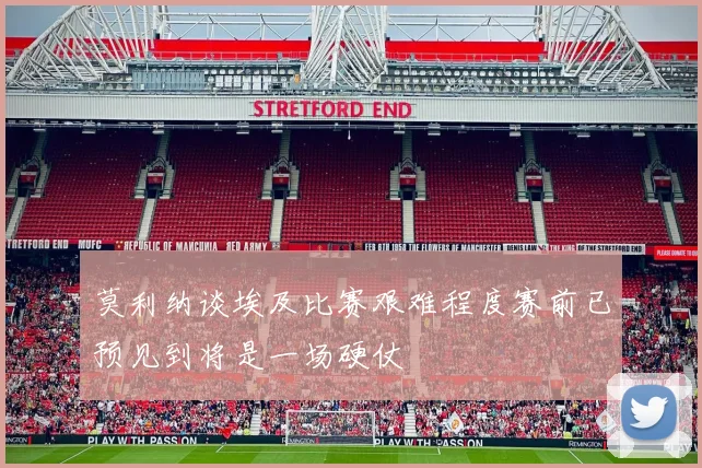 莫利纳谈埃及比赛艰难程度赛前已预见到将是一场硬仗